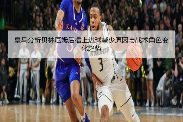 皇马分析贝林厄姆后插上进球减少原因与战术角色变化趋势
