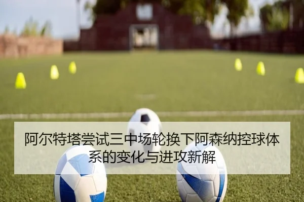 阿尔特塔尝试三中场轮换下阿森纳控球体系的变化与进攻新解