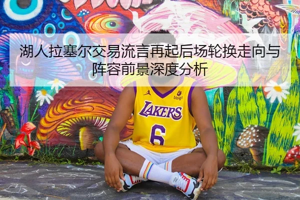 湖人拉塞尔交易流言再起后场轮换走向与阵容前景深度分析