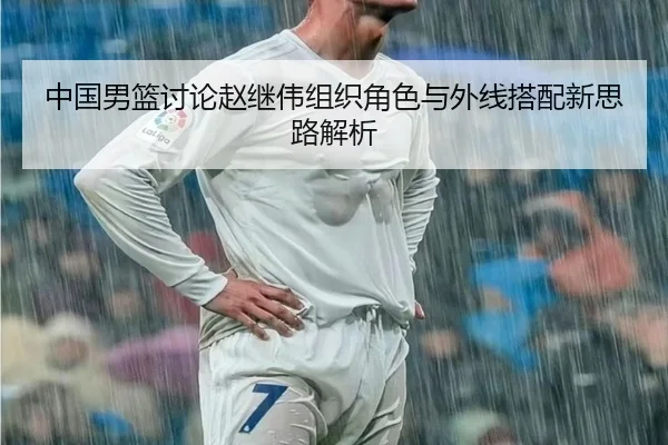 中国男篮讨论赵继伟组织角色与外线搭配新思路解析