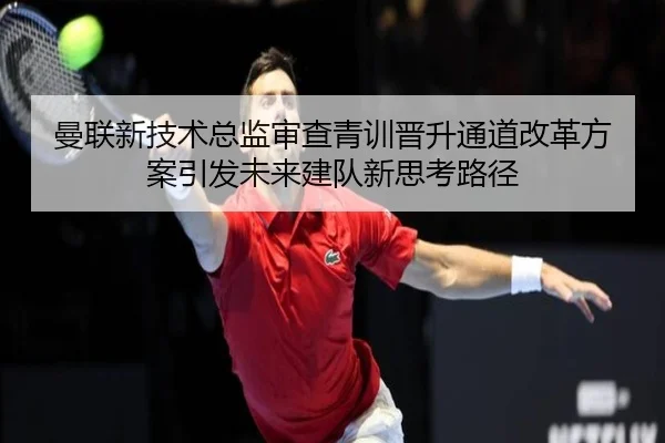 曼联新技术总监审查青训晋升通道改革方案引发未来建队新思考路径
